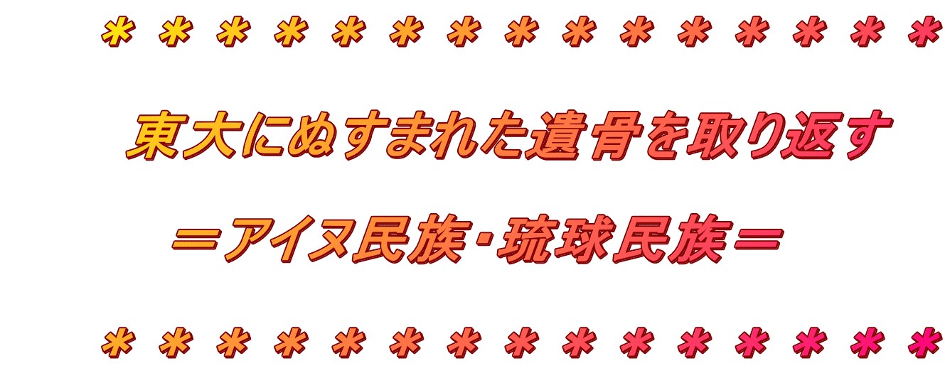 　　＊＊＊＊＊＊＊＊＊＊＊＊＊＊＊ 　　　 　　　東大にぬすまれた遺骨を取り返す 　　　　 　　　　＝アイヌ民族・琉球民族＝ 　　 　　＊＊＊＊＊＊＊＊＊＊＊＊＊＊＊ 